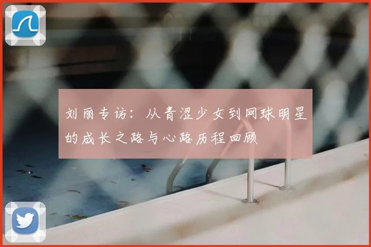 刘丽专访:从青涩少女到网球明星的成长之路与心路历程回顾