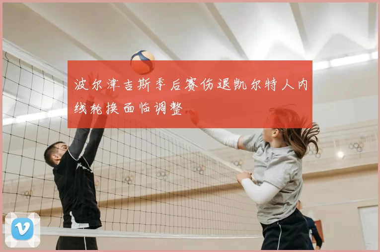 波尔津吉斯季后赛伤退凯尔特人内线轮换面临调整