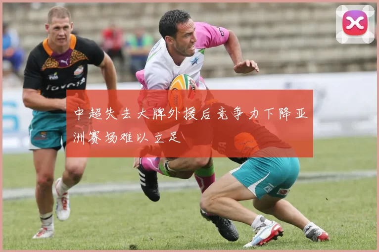 中超失去大牌外援后竞争力下降亚洲赛场难以立足