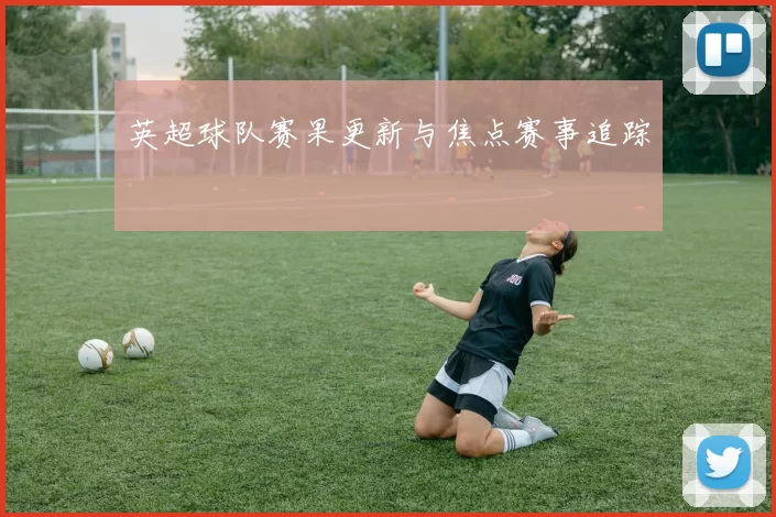 英超球队赛果更新与焦点赛事追踪