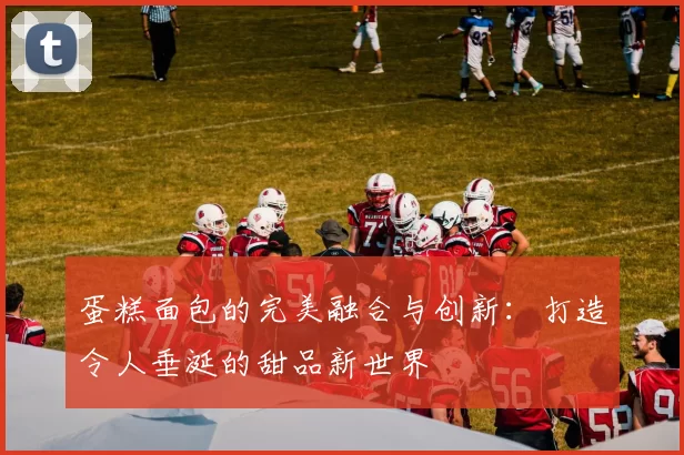 蛋糕面包的完美融合与创新:打造令人垂涎的甜品新世界