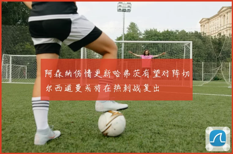 阿森纳伤情更新哈弗茨有望对阵切尔西道曼或将在热刺战复出