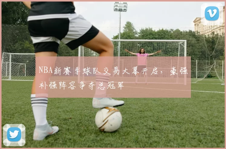 NBA新赛季球队交易大幕开启,豪强补强阵容争夺总冠军