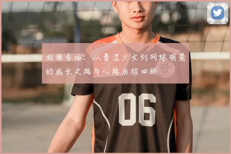 刘丽专访:从青涩少女到网球明星的成长之路与心路历程回顾