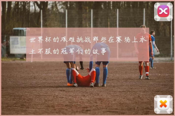 世界杯的艰难挑战那些在赛场上水土不服的冠军们的故事