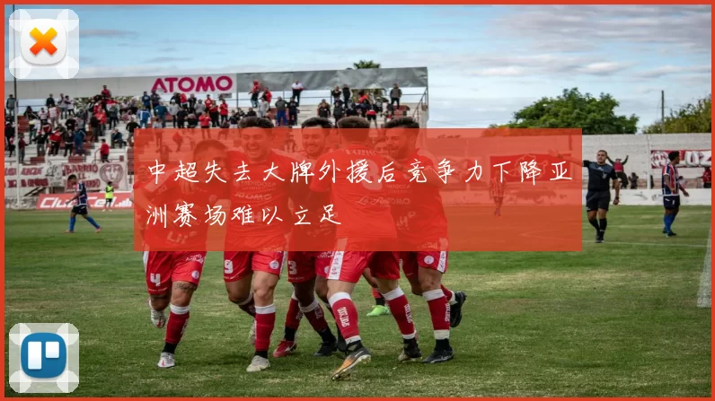 中超失去大牌外援后竞争力下降亚洲赛场难以立足