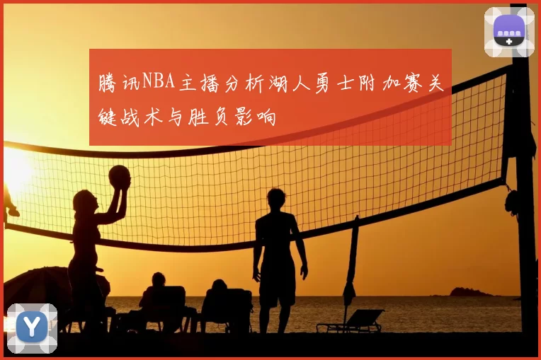 腾讯NBA主播分析湖人勇士附加赛关键战术与胜负影响
