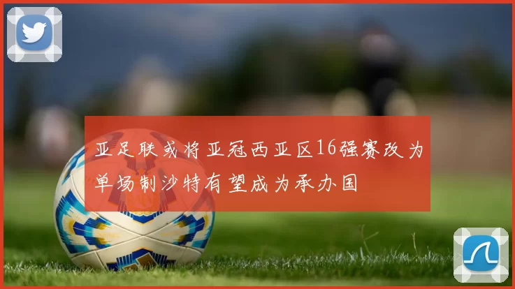亚足联或将亚冠西亚区16强赛改为单场制沙特有望成为承办国