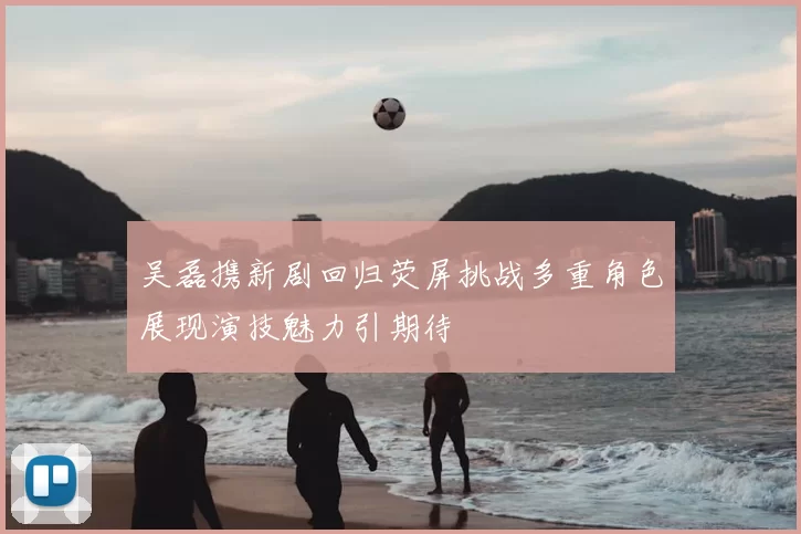 吴磊携新剧回归荧屏挑战多重角色展现演技魅力引期待