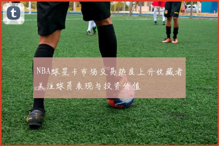 NBA球星卡市场交易热度上升收藏者关注球员表现与投资价值