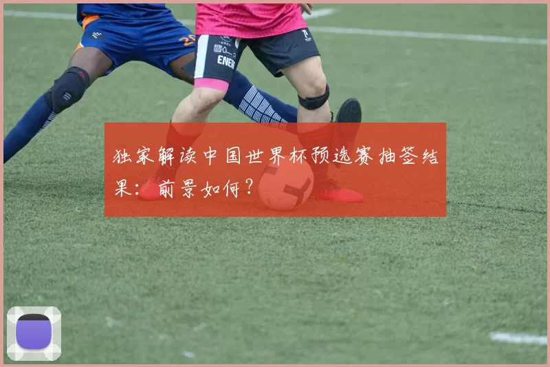 独家解读中国世界杯预选赛抽签结果:前景如何?