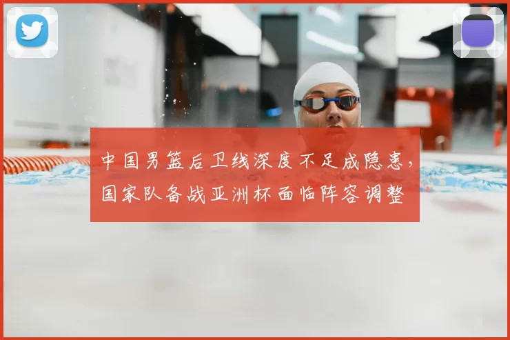 中国男篮后卫线深度不足成隐患,国家队备战亚洲杯面临阵容调整