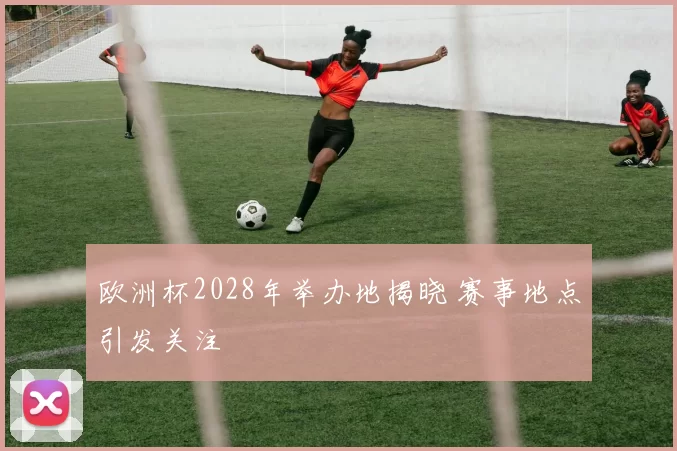 欧洲杯2028年举办地揭晓 赛事地点引发关注