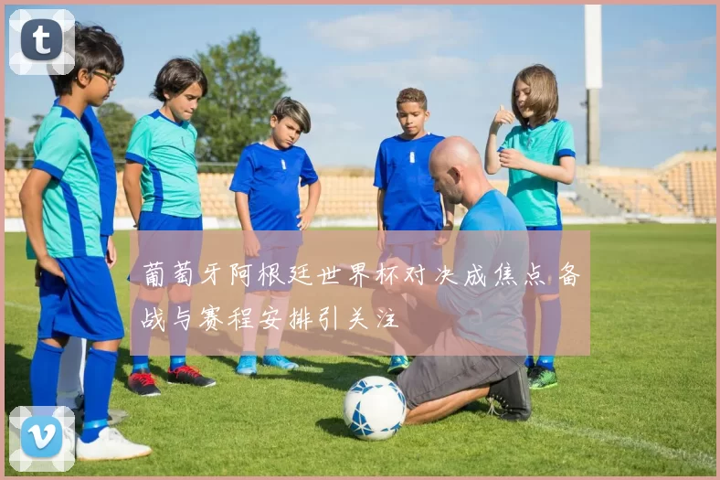 葡萄牙阿根廷世界杯对决成焦点 备战与赛程安排引关注