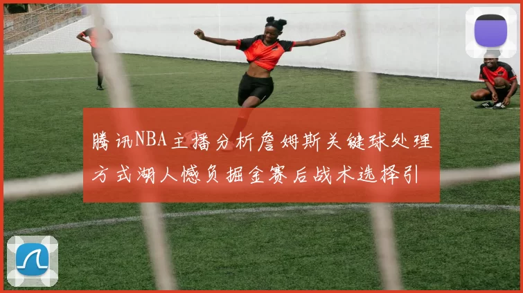 腾讯NBA主播分析詹姆斯关键球处理方式湖人憾负掘金赛后战术选择引发讨论