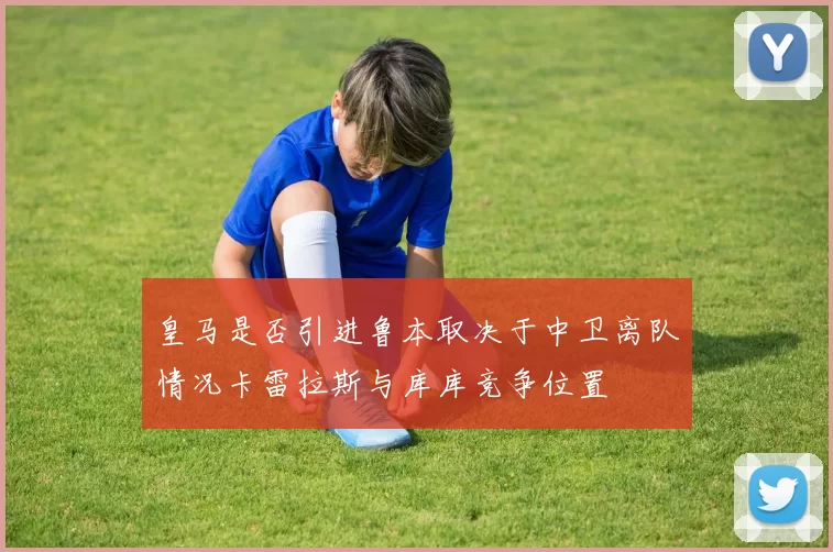 皇马是否引进鲁本取决于中卫离队情况卡雷拉斯与库库竞争位置