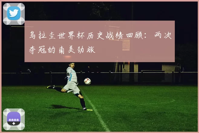 乌拉圭世界杯历史战绩回顾：两次夺冠的南美劲旅