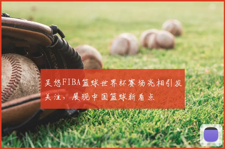 吴悠FIBA篮球世界杯赛场亮相引发关注，展现中国篮球新看点