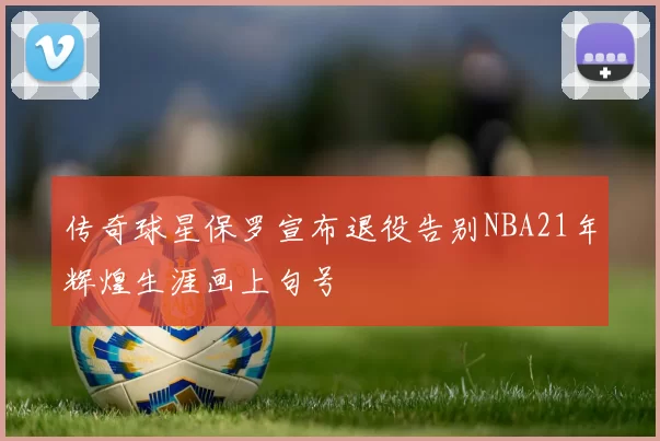 传奇球星保罗宣布退役告别NBA21年辉煌生涯画上句号
