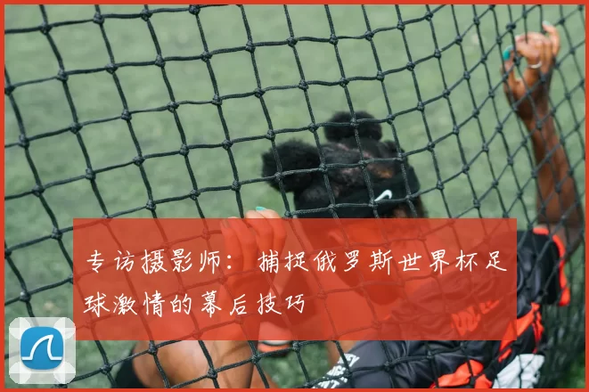 专访摄影师：捕捉俄罗斯世界杯足球激情的幕后技巧