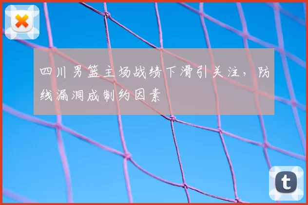 四川男篮主场战绩下滑引关注,防线漏洞成制约因素