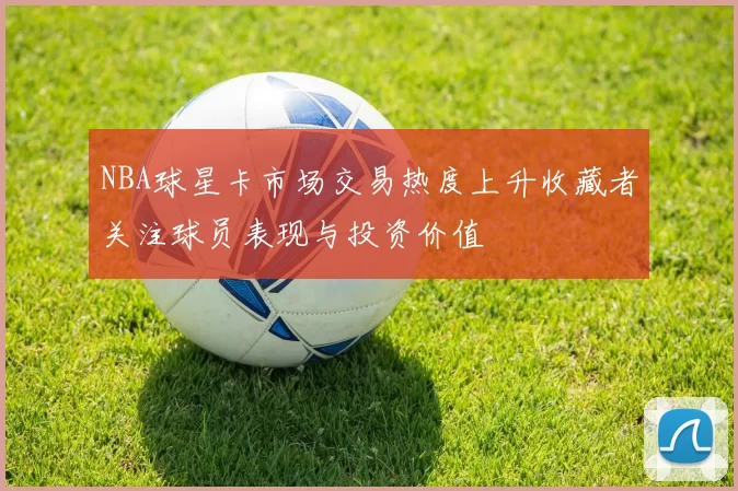 NBA球星卡市场交易热度上升收藏者关注球员表现与投资价值