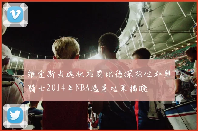 维金斯当选状元恩比德探花位加盟骑士2014年NBA选秀结果揭晓