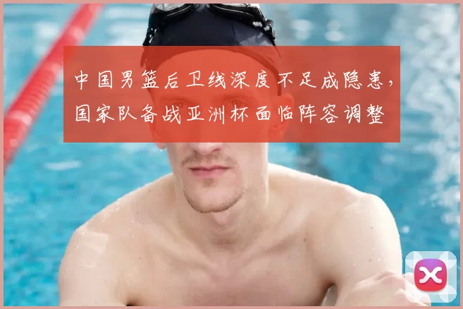 中国男篮后卫线深度不足成隐患,国家队备战亚洲杯面临阵容调整