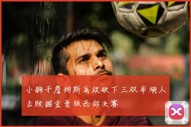 小狮子詹姆斯高效砍下三双率湖人击败掘金晋级西部决赛