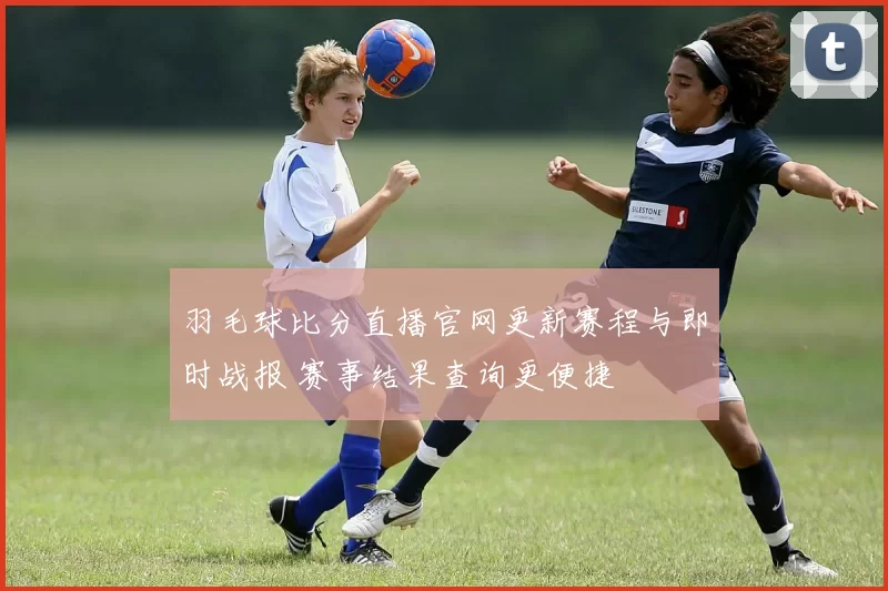 羽毛球比分直播官网更新赛程与即时战报 赛事结果查询更便捷