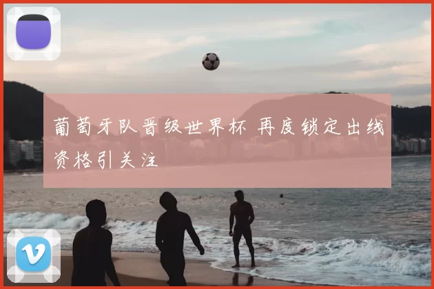 葡萄牙队晋级世界杯 再度锁定出线资格引关注