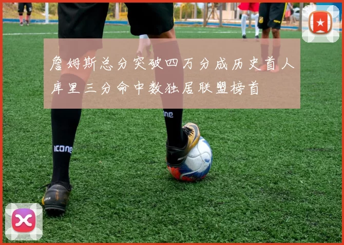 詹姆斯总分突破四万分成历史首人库里三分命中数独居联盟榜首