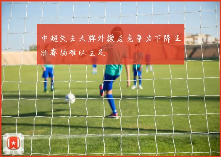 中超失去大牌外援后竞争力下降亚洲赛场难以立足