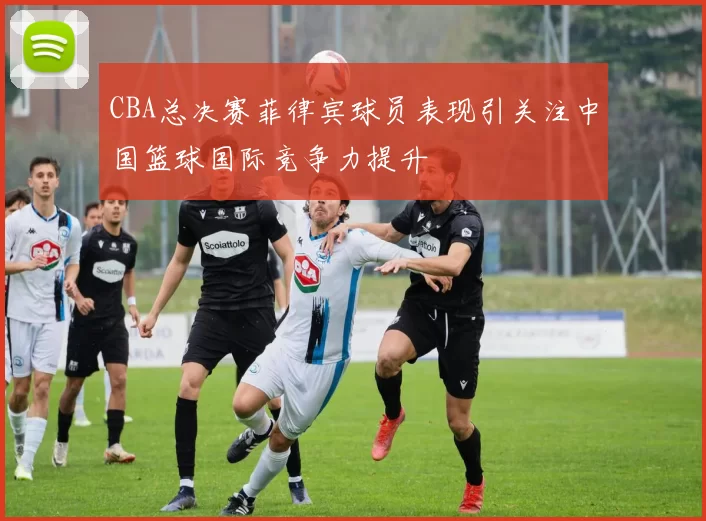 CBA总决赛菲律宾球员表现引关注中国篮球国际竞争力提升