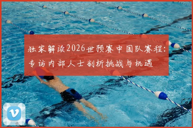 独家解读2026世预赛中国队赛程:专访内部人士剖析挑战与机遇