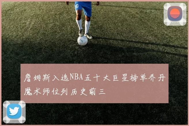 詹姆斯入选NBA五十大巨星榜单乔丹魔术师位列历史前三
