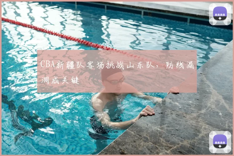 CBA新疆队客场挑战山东队,防线漏洞成关键