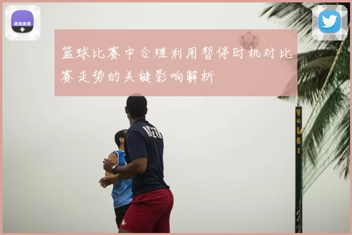 篮球比赛中合理利用暂停时机对比赛走势的关键影响解析