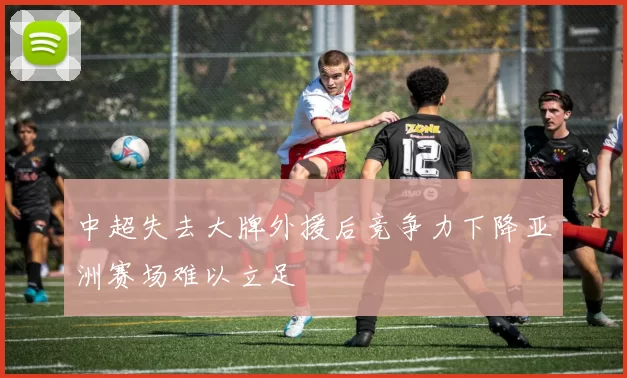 中超失去大牌外援后竞争力下降亚洲赛场难以立足