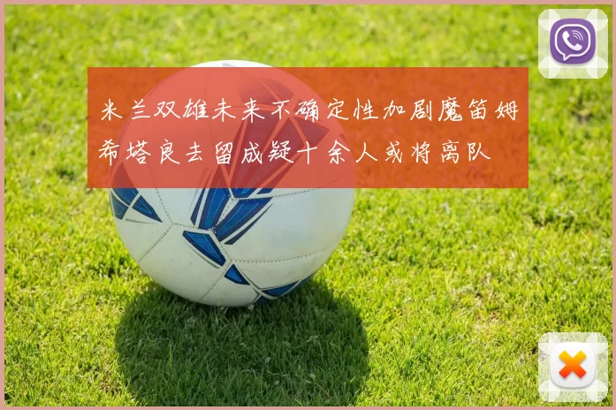 米兰双雄未来不确定性加剧魔笛姆希塔良去留成疑十余人或将离队
