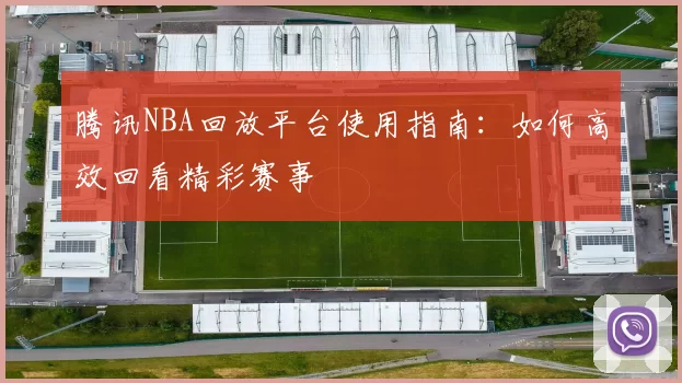 腾讯NBA回放平台使用指南：如何高效回看精彩赛事