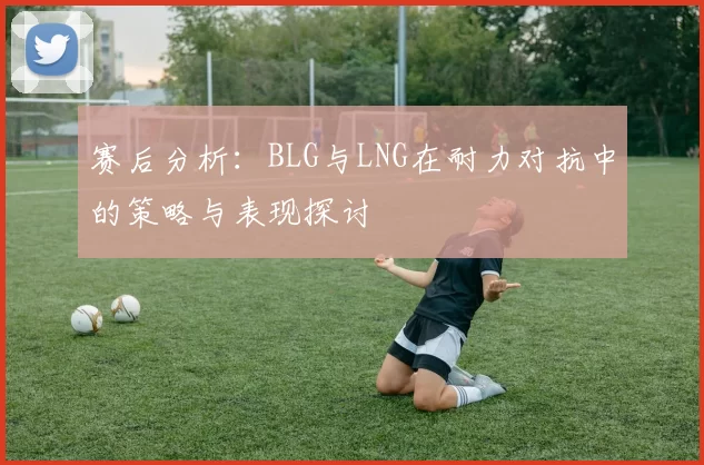赛后分析:BLG与LNG在耐力对抗中的策略与表现探讨