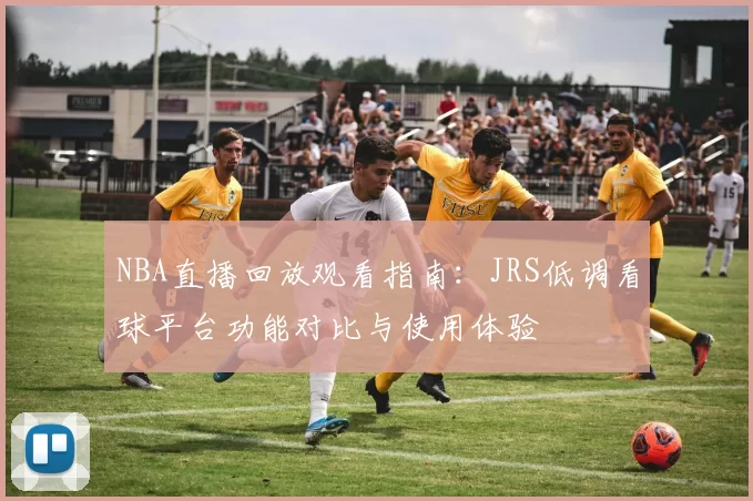 NBA直播回放观看指南：JRS低调看球平台功能对比与使用体验