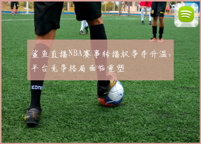 鲨鱼直播NBA赛事转播权争夺升温，平台竞争格局面临重塑