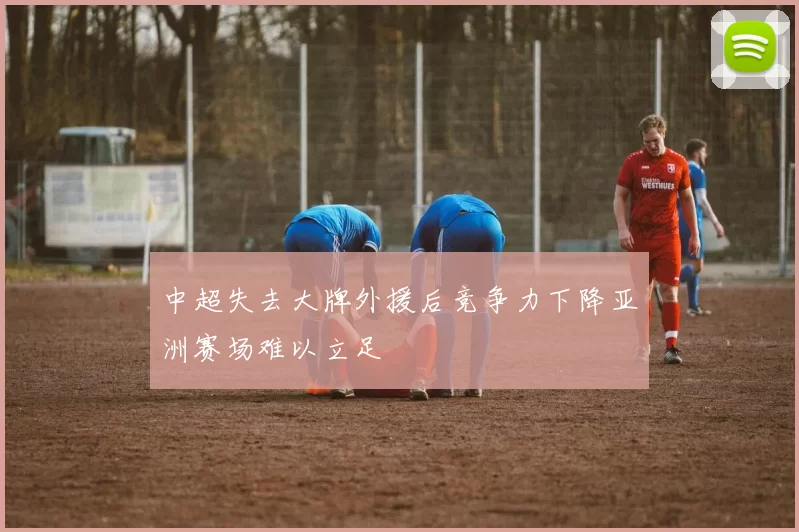中超失去大牌外援后竞争力下降亚洲赛场难以立足
