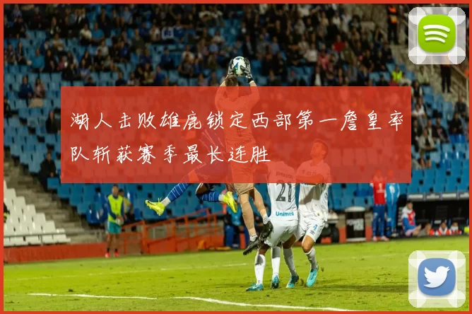 湖人击败雄鹿锁定西部第一詹皇率队斩获赛季最长连胜