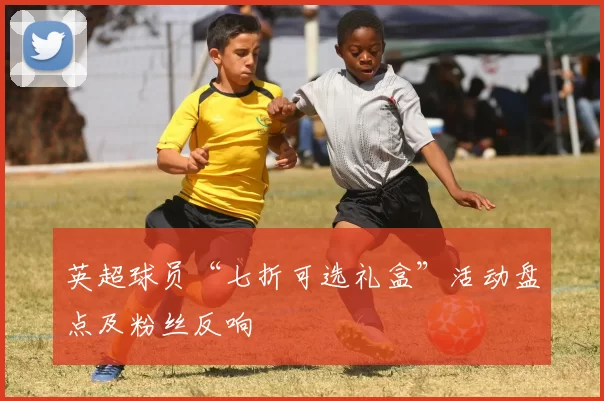 英超球员“七折可选礼盒”活动盘点及粉丝反响