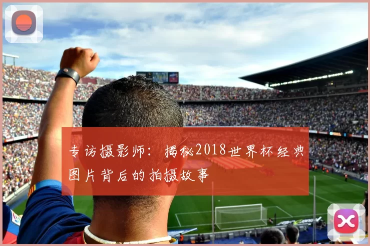 专访摄影师：揭秘2018世界杯经典图片背后的拍摄故事