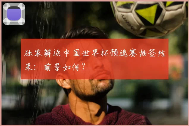 独家解读中国世界杯预选赛抽签结果:前景如何?