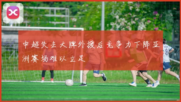 中超失去大牌外援后竞争力下降亚洲赛场难以立足